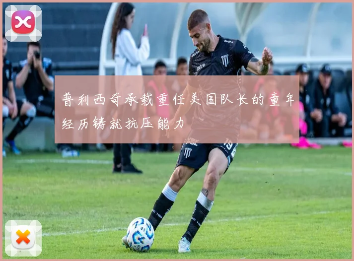 普利西奇承载重任美国队长的童年经历铸就抗压能力