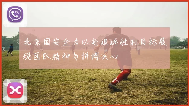 北京国安全力以赴追逐胜利目标展现团队精神与拼搏决心