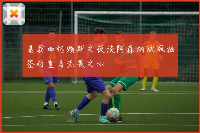 基翁回忆赖斯之夜谈阿森纳欧冠抽签对皇马无畏之心