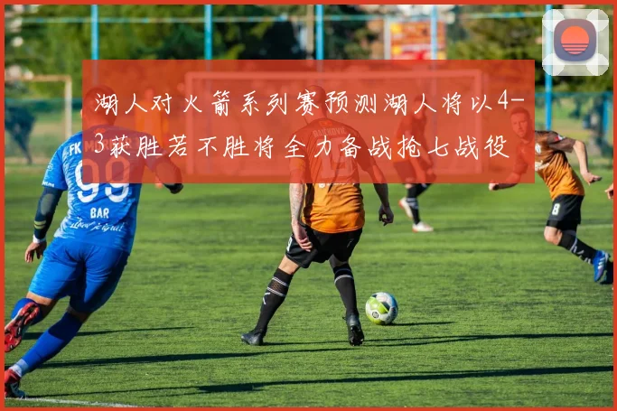 湖人对火箭系列赛预测湖人将以4-3获胜若不胜将全力备战抢七战役