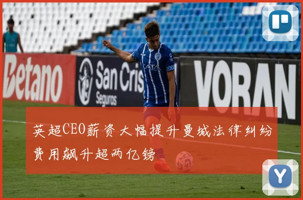 英超CEO薪资大幅提升曼城法律纠纷费用飙升超两亿镑