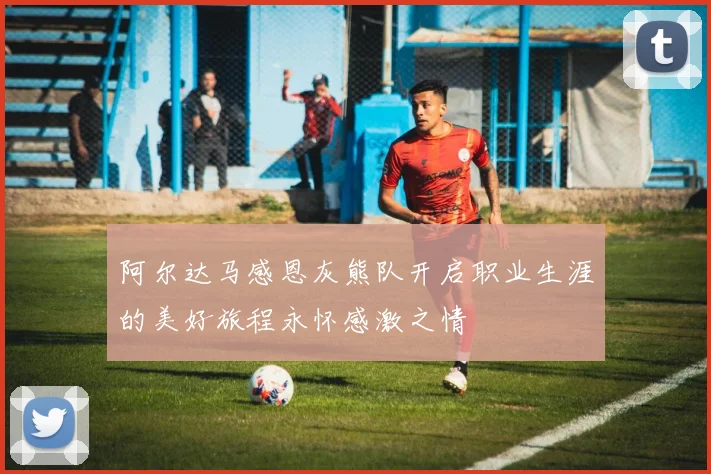 阿尔达马感恩灰熊队开启职业生涯的美好旅程永怀感激之情