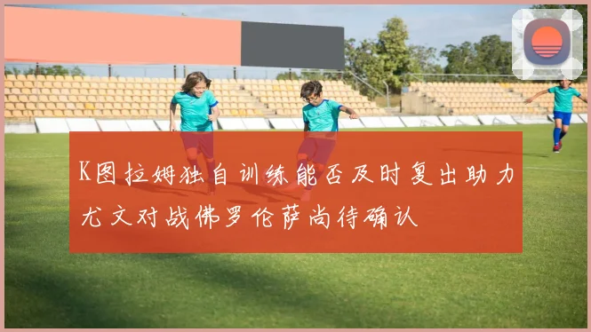 K图拉姆独自训练能否及时复出助力尤文对战佛罗伦萨尚待确认