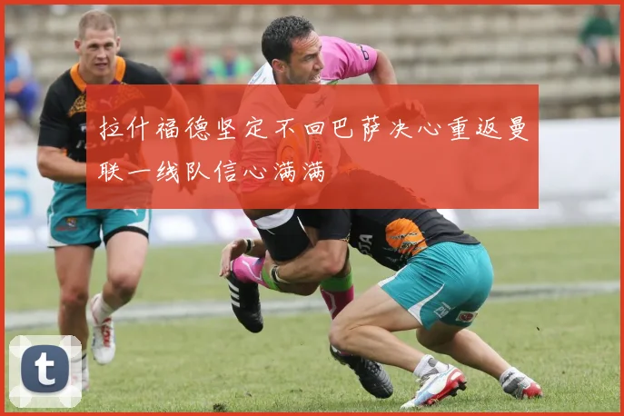 拉什福德坚定不回巴萨决心重返曼联一线队信心满满