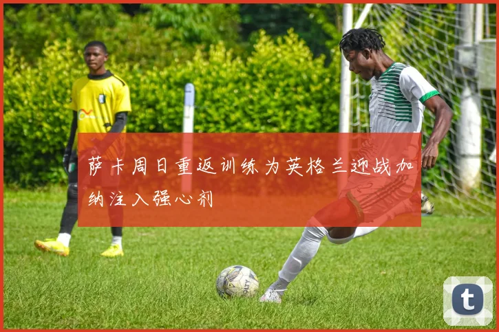 萨卡周日重返训练为英格兰迎战加纳注入强心剂