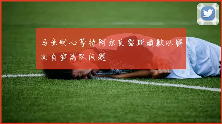 马竞耐心等待阿尔瓦雷斯道歉以解决自宣离队问题