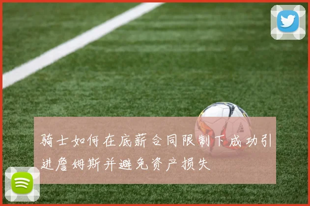 骑士如何在底薪合同限制下成功引进詹姆斯并避免资产损失