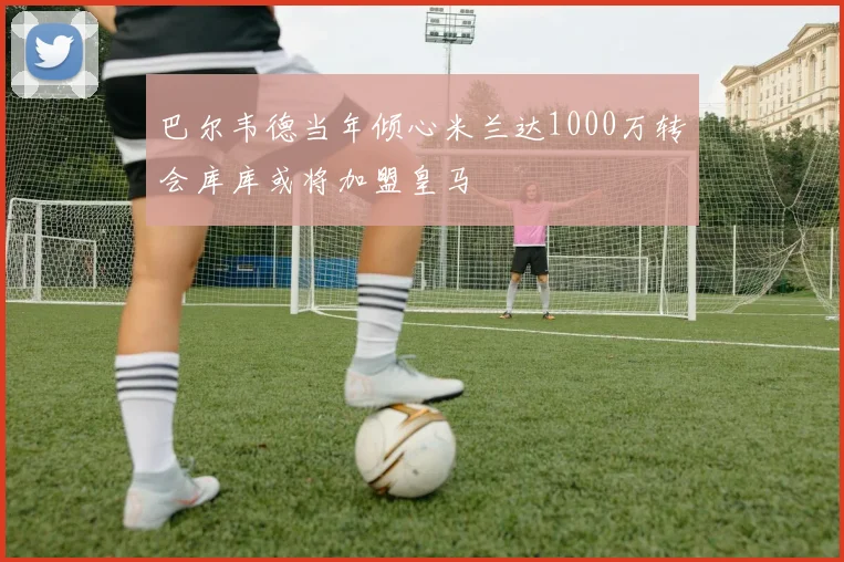 巴尔韦德当年倾心米兰达1000万转会库库或将加盟皇马