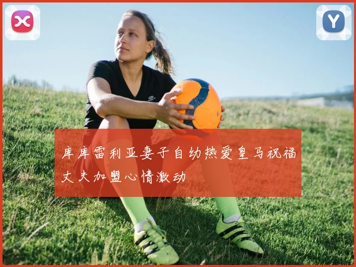 库库雷利亚妻子自幼热爱皇马祝福丈夫加盟心情激动