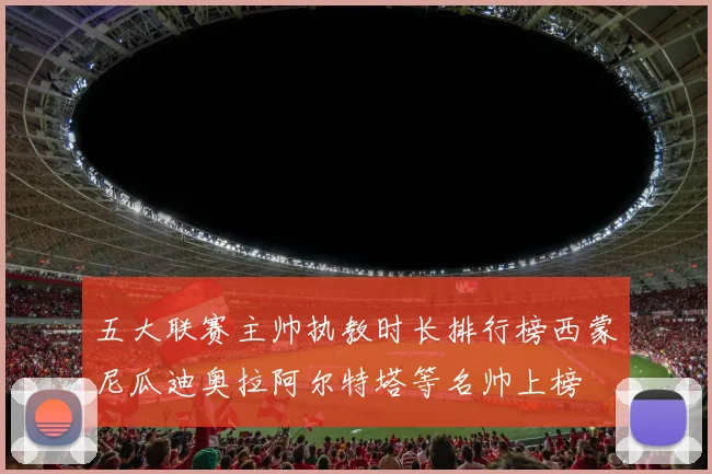 五大联赛主帅执教时长排行榜西蒙尼瓜迪奥拉阿尔特塔等名帅上榜