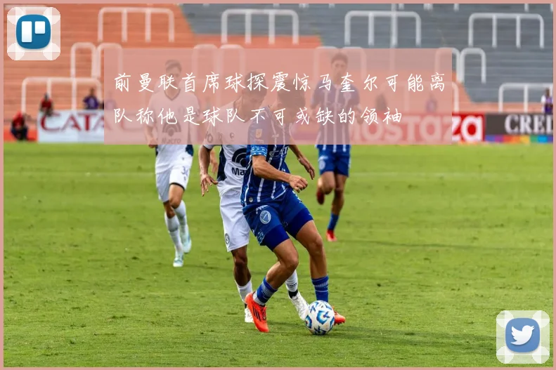 前曼联首席球探震惊马奎尔可能离队称他是球队不可或缺的领袖