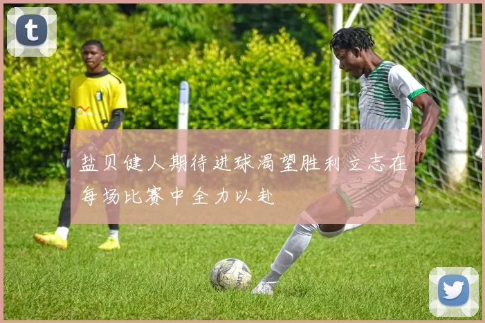 盐贝健人期待进球渴望胜利立志在每场比赛中全力以赴