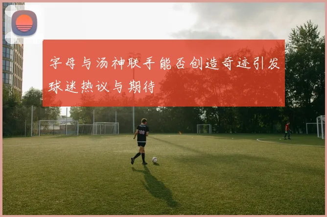 字母与汤神联手能否创造奇迹引发球迷热议与期待