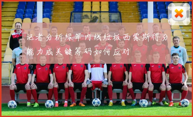记者分析绿军内线短板西蒙斯得分能力成关键筹码如何应对